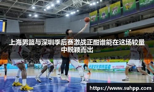 上海男篮与深圳季后赛激战正酣谁能在这场较量中脱颖而出
