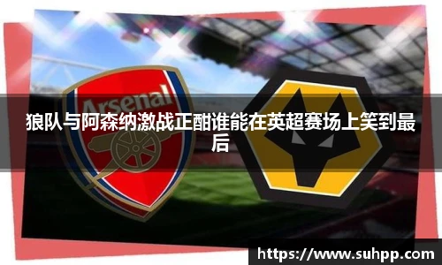 狼队与阿森纳激战正酣谁能在英超赛场上笑到最后