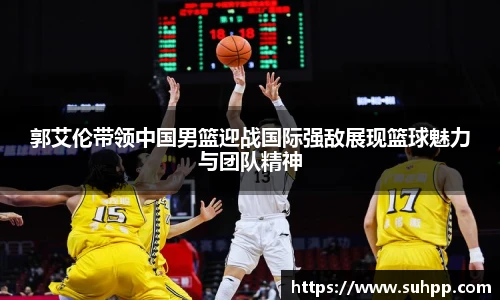 郭艾伦带领中国男篮迎战国际强敌展现篮球魅力与团队精神